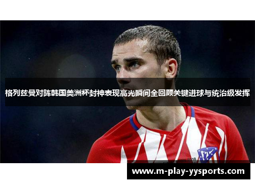 格列兹曼对阵韩国美洲杯封神表现高光瞬间全回顾关键进球与统治级发挥 格列兹曼对阵韩国美洲杯封神表现高光瞬间全回顾关键进球与统治级发挥