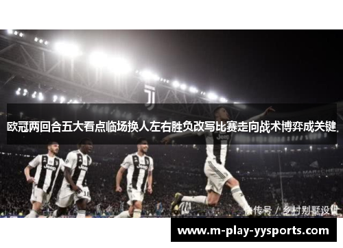 欧冠两回合五大看点临场换人左右胜负改写比赛走向战术博弈成关键 欧冠两回合五大看点临场换人左右胜负改写比赛走向战术博弈成关键