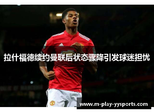 拉什福德续约曼联后状态骤降引发球迷担忧